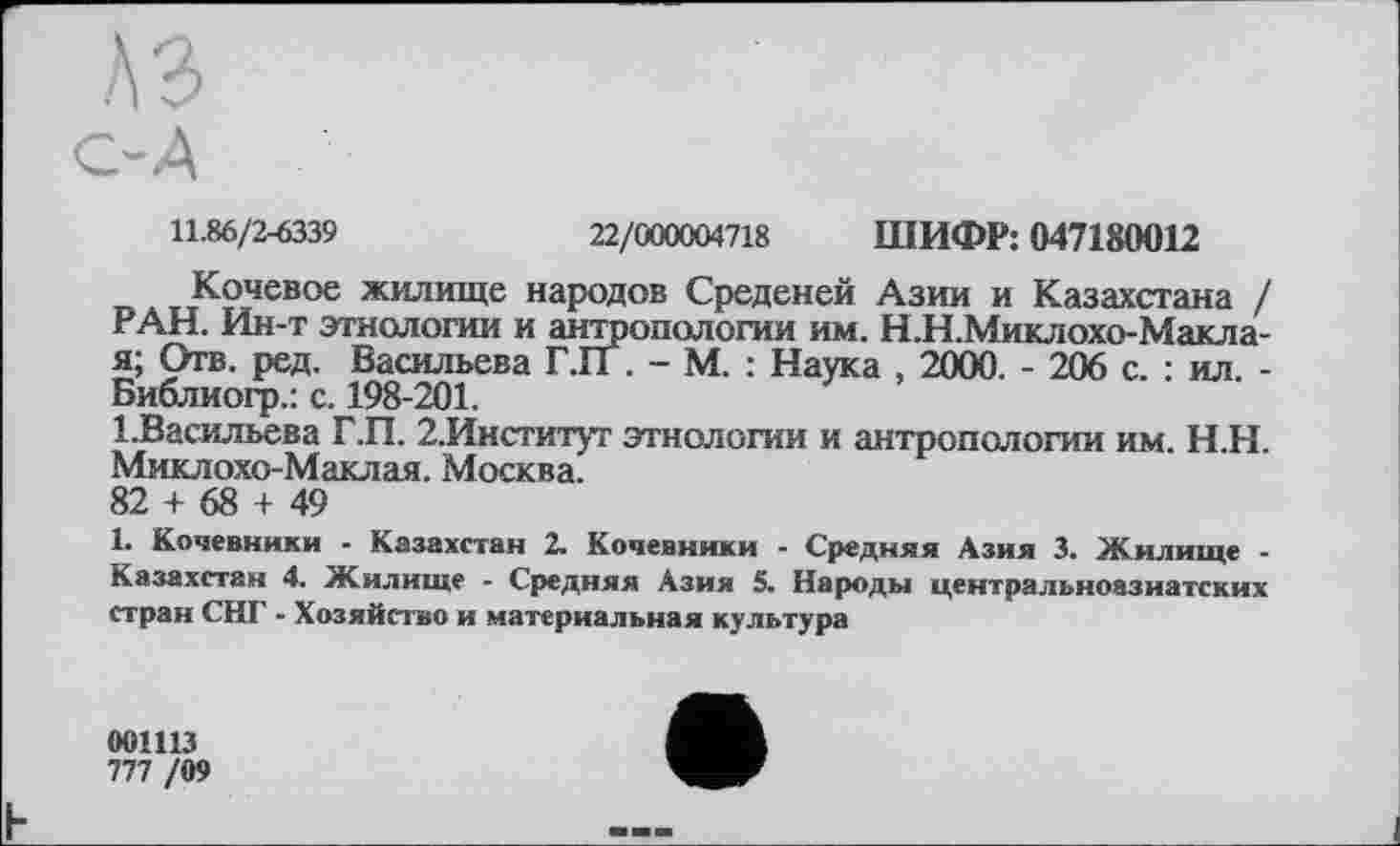 ﻿11.86/2-6339	22/000004718 ШИФР: 047180012
Кочевое жилище народов Среденей Азии и Казахстана / РАН. Ин-т этнологии и антропологии им. Н.Н.Миклохо-Макла-я; Отв. ред. Васильева Г.ГГ. - М. : Наука , 2000. - 206 с. : ил. -Библиогр.: с. 198-201.
1.Васильева Г.П. 2.Институт этнологии и антропологии им. Н.Н. Миклохо-Маклая. Москва.
82 + 68 + 49
1. Кочевники - Казахстан 2. Кочевники - Средняя Азия 3. Жилище -Казахстан 4. Жилище - Средняя Азия 5. Народы центральноазиатских стран СНГ - Хозяйство и материальная культура
001113
777 /09